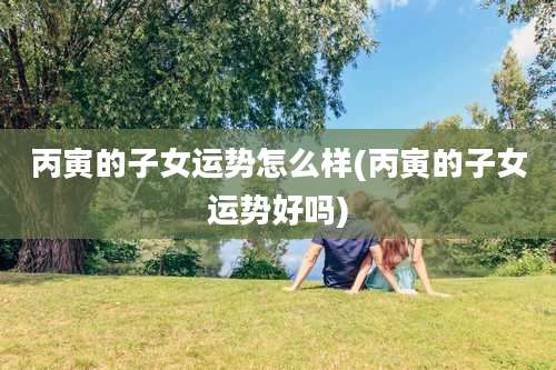 丙寅的子女运势怎么样(丙寅的子女运势好吗)
