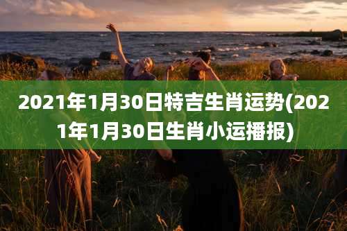 2021年1月30日特吉生肖运势(2021年1月30日生肖小运播报)
