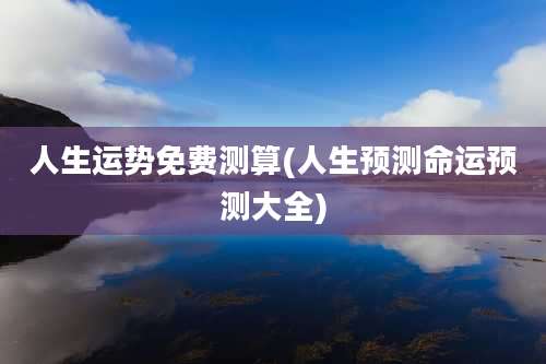 人生运势免费测算(人生预测命运预测大全)
