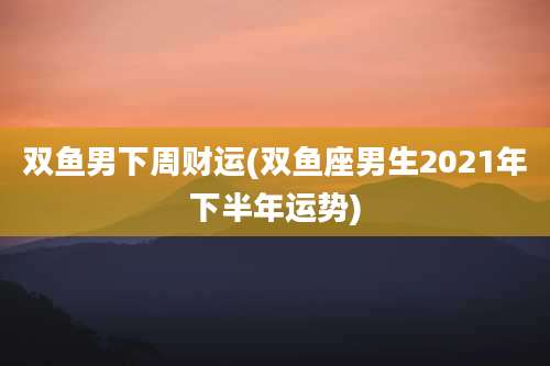 双鱼男下周财运(双鱼座男生2021年下半年运势)