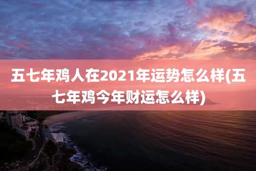 五七年鸡人在2021年运势怎么样(五七年鸡今年财运怎么样)