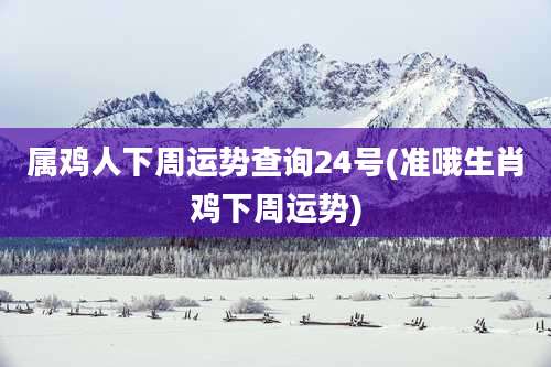 属鸡人下周运势查询24号(准哦生肖鸡下周运势)