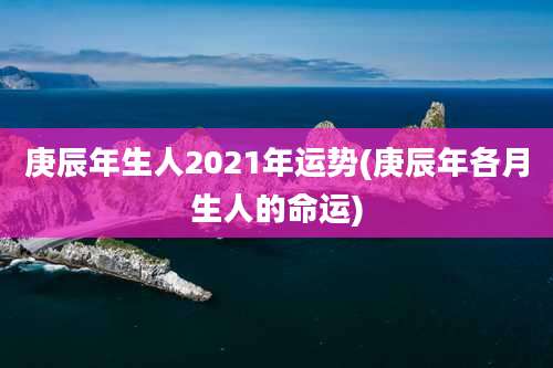 庚辰年生人2021年运势(庚辰年各月生人的命运)
