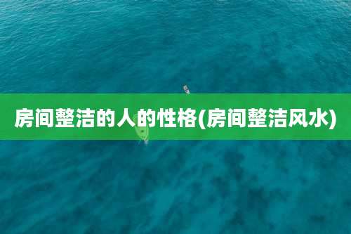 房间整洁的人的性格(房间整洁风水)