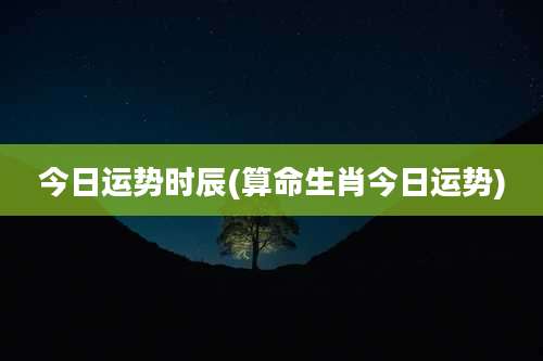 今日运势时辰(算命生肖今日运势)