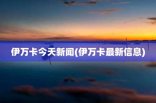 伊万卡今天新闻(伊万卡最新信息)