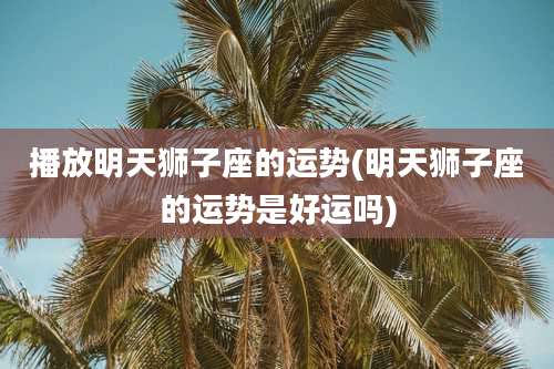 播放明天狮子座的运势(明天狮子座的运势是好运吗)