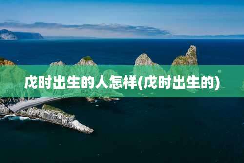 戊时出生的人怎样(戊时出生的)