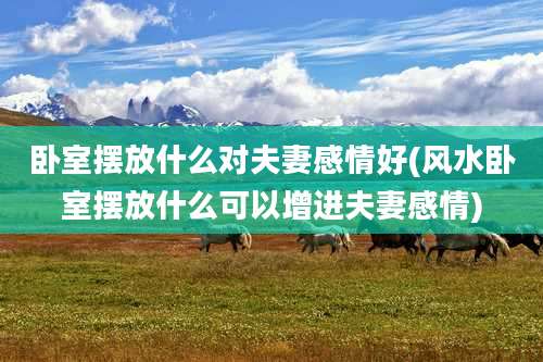 卧室摆放什么对夫妻感情好(风水卧室摆放什么可以增进夫妻感情)