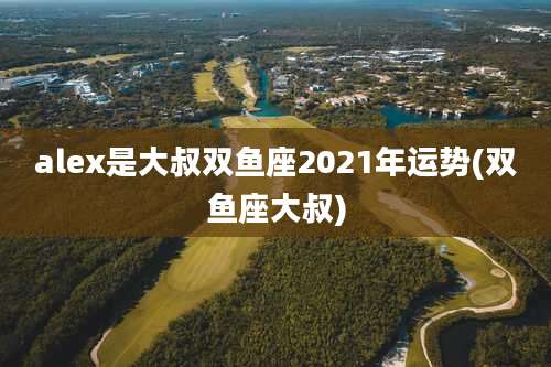 alex是大叔双鱼座2021年运势(双鱼座大叔)