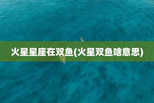 火星星座在双鱼(火星双鱼啥意思)