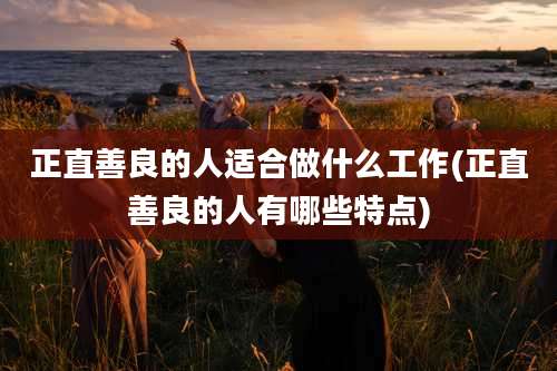 正直善良的人适合做什么工作(正直善良的人有哪些特点)