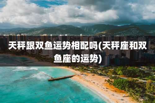 天秤跟双鱼运势相配吗(天秤座和双鱼座的运势)