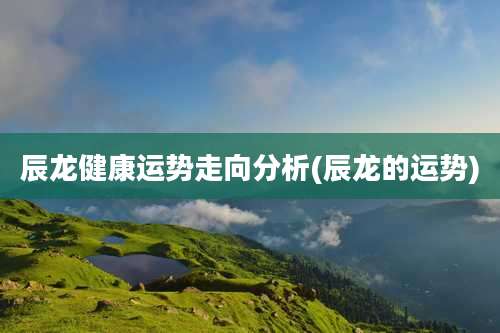 辰龙健康运势走向分析(辰龙的运势)