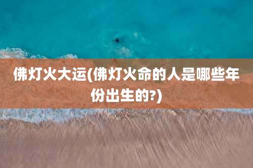 佛灯火大运(佛灯火命的人是哪些年份出生的?)