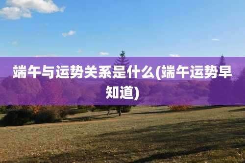 端午与运势关系是什么(端午运势早知道)