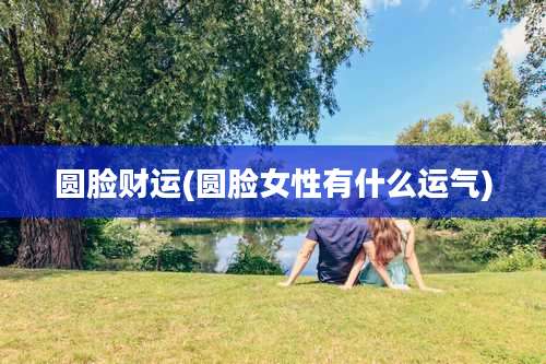圆脸财运(圆脸女性有什么运气)