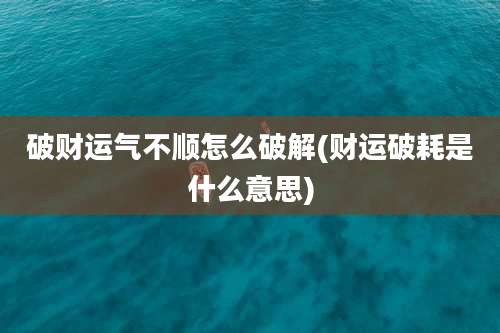 破财运气不顺怎么破解(财运破耗是什么意思)
