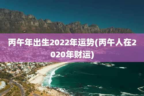 丙午年出生2022年运势(丙午人在2020年财运)