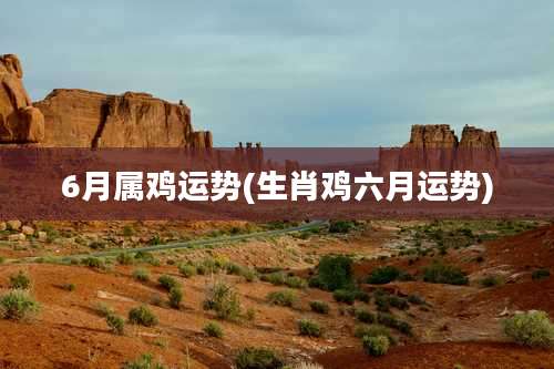 6月属鸡运势(生肖鸡六月运势)