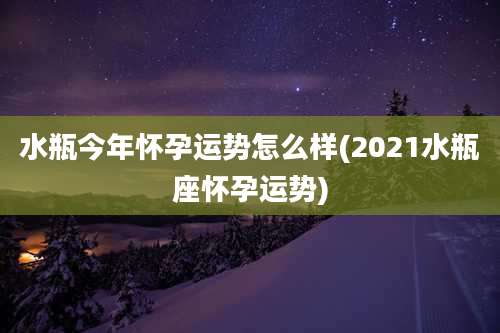 水瓶今年怀孕运势怎么样(2021水瓶座怀孕运势)