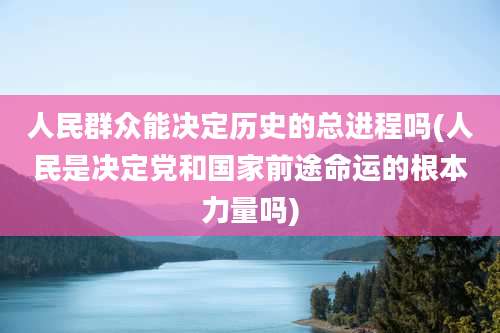 人民群众能决定历史的总进程吗(人民是决定党和国家前途命运的根本力量吗)