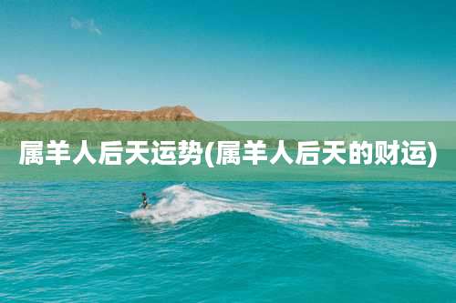 属羊人后天运势(属羊人后天的财运)