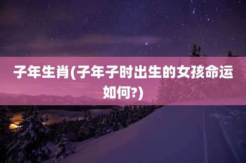 子年生肖(子年子时出生的女孩命运如何?)