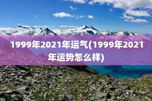 1999年2021年运气(1999年2021年运势怎么样)