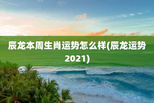 辰龙本周生肖运势怎么样(辰龙运势2021)