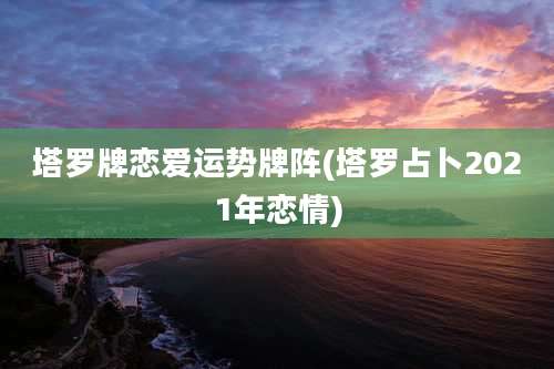 塔罗牌恋爱运势牌阵(塔罗占卜2021年恋情)