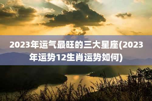 2023年运气最旺的三大星座(2023年运势12生肖运势如何)