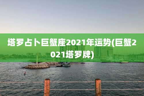 塔罗占卜巨蟹座2021年运势(巨蟹2021塔罗牌)