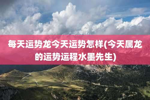 每天运势龙今天运势怎样(今天属龙的运势运程水墨先生)