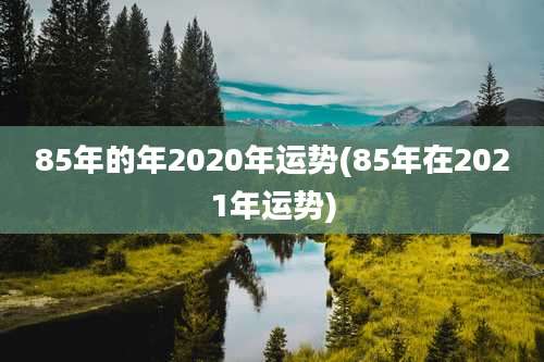 85年的年2020年运势(85年在2021年运势)