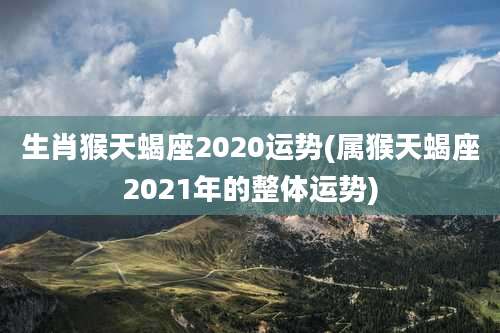 生肖猴天蝎座2020运势(属猴天蝎座2021年的整体运势)