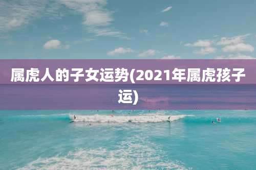 属虎人的子女运势(2021年属虎孩子运)