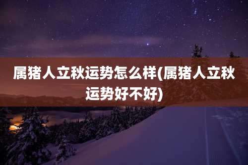 属猪人立秋运势怎么样(属猪人立秋运势好不好)