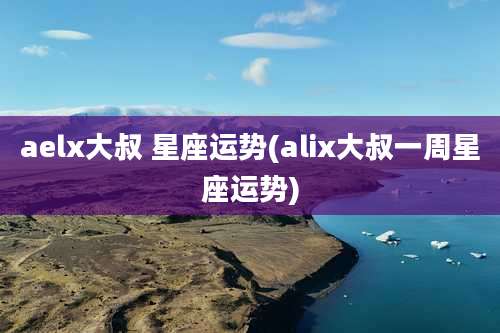 aelx大叔 星座运势(alix大叔一周星座运势)