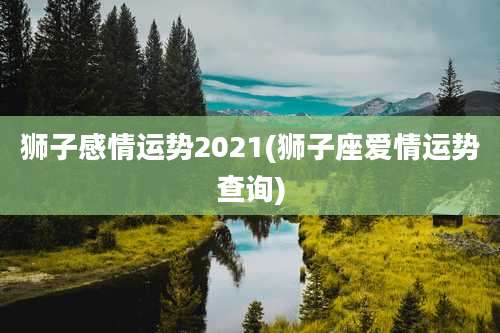 狮子感情运势2021(狮子座爱情运势查询)