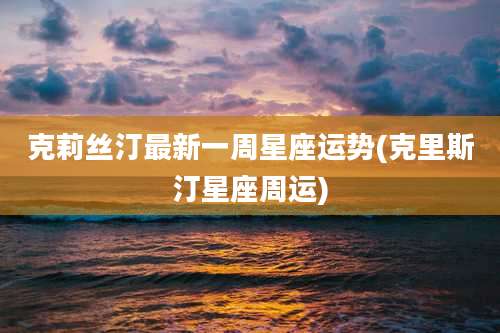 克莉丝汀最新一周星座运势(克里斯汀星座周运)