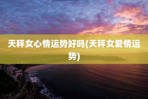 天秤女心情运势好吗(天秤女爱情运势)