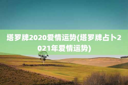 塔罗牌2020爱情运势(塔罗牌占卜2021年爱情运势)
