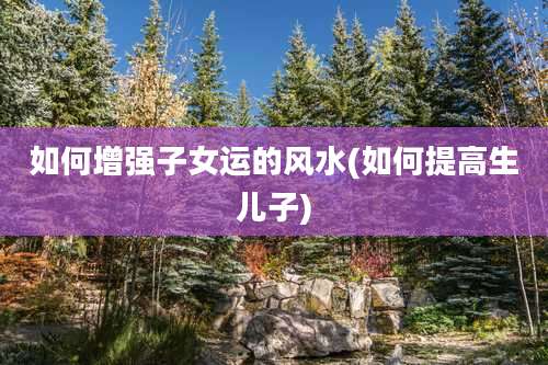 如何增强子女运的风水(如何提高生儿子)