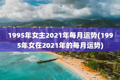 1995年女主2021年每月运势(1995年女在2021年的每月运势)