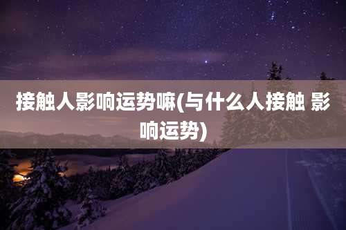 接触人影响运势嘛(与什么人接触 影响运势)