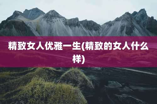精致女人优雅一生(精致的女人什么样)