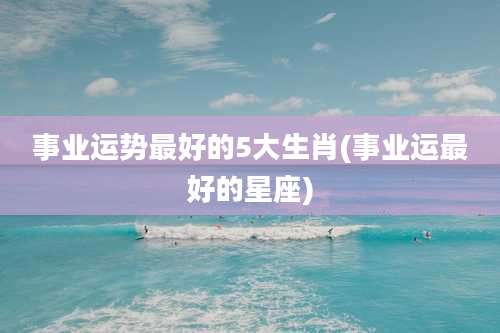 事业运势最好的5大生肖(事业运最好的星座)