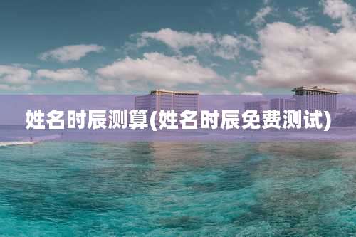 姓名时辰测算(姓名时辰免费测试)
