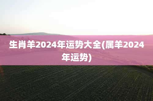 生肖羊2024年运势大全(属羊2024年运势)